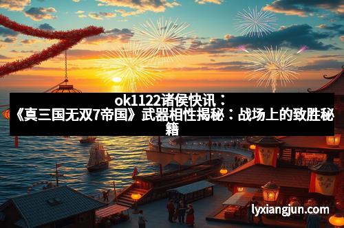 ok1122诸侯快讯：《真三国无双7帝国》武器相性揭秘：战场上的致胜秘籍