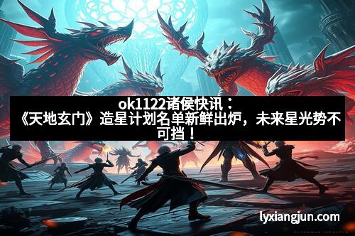 ok1122诸侯快讯：《天地玄门》造星计划名单新鲜出炉，未来星光势不可挡！
